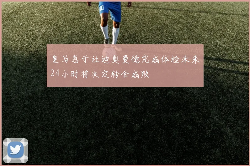 皇马急于让迪奥曼德完成体检未来24小时将决定转会成败