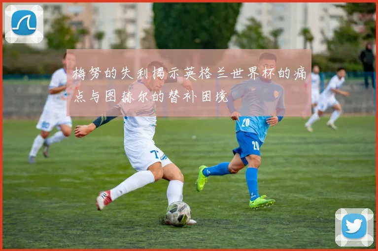 梅努的失利揭示英格兰世界杯的痛点与图赫尔的替补困境